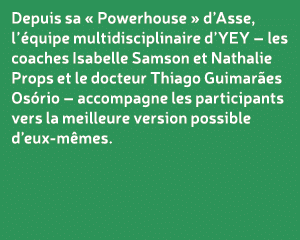 Depuis sa « Powerhouse » d’Asse, l’ quipe multidisciplinaire d’YEY – les coaches Isabelle Samson et Nathalie Props et...