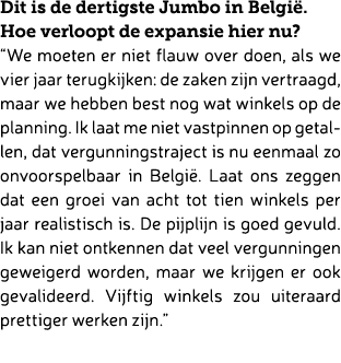 Dit is de dertigste Jumbo in Belgi . Hoe verloopt de expansie hier nu? “We moeten er niet flauw over doen, als we vie...