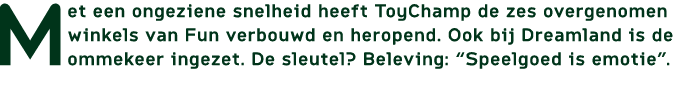 Met een ongeziene snelheid heeft ToyChamp de zes overgenomen winkels van Fun verbouwd en heropend. Ook bij Dreamland ...