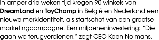 In amper drie weken tijd kregen 90 winkels van DreamLand en ToyChamp in Belgi en Nederland een nieuwe merkidentiteit...