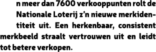 n meer dan 7600 verkooppunten rolt de Nationale Loterij z’n nieuwe merkidentiteit uit. Een herkenbaar, consistent mer...